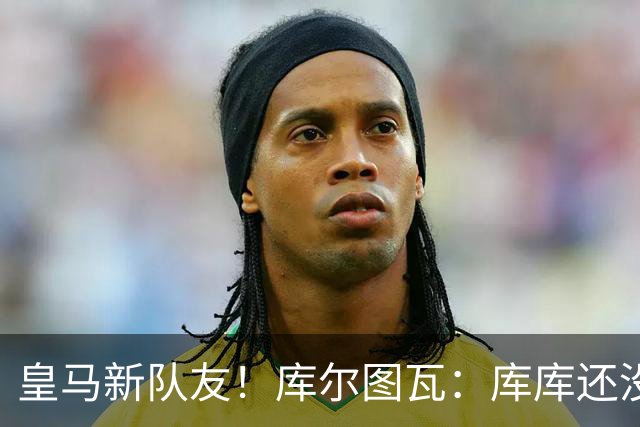 皇马新队友！库尔图瓦：库库还没回关我，他还不在球员群组里